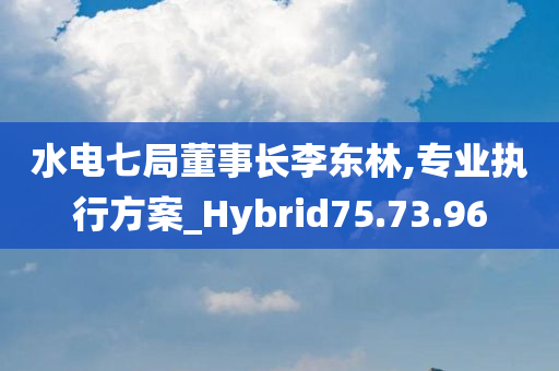 水电七局董事长李东林,专业执行方案_Hybrid75.73.96