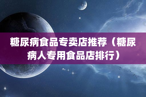 糖尿病食品专卖店推荐（糖尿病人专用食品店排行）