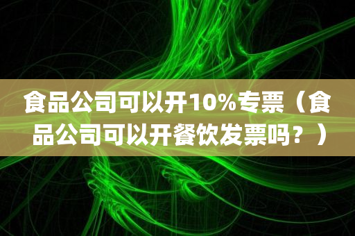 食品公司可以开10%专票（食品公司可以开餐饮发票吗？）