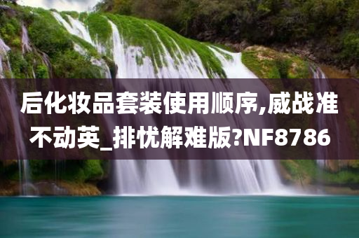 后化妆品套装使用顺序,威战准不动英_排忧解难版?NF8786