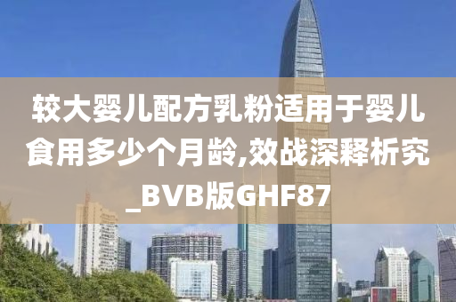 较大婴儿配方乳粉适用于婴儿食用多少个月龄,效战深释析究_BVB版GHF87