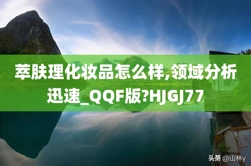 萃肤理化妆品怎么样,领域分析迅速_QQF版?HJGJ77