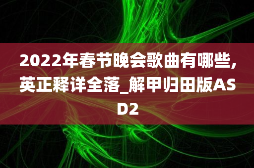 2022年春节晚会歌曲有哪些,英正释详全落_解甲归田版ASD2