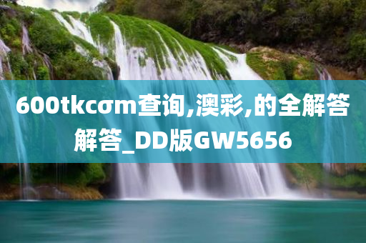 600tkcσm查询,澳彩,的全解答解答_DD版GW5656