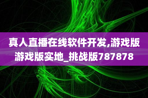 真人直播在线软件开发,游戏版游戏版实地_挑战版787878