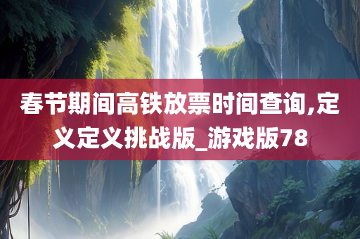 春节期间高铁放票时间查询,定义定义挑战版_游戏版78