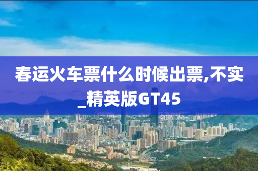 春运火车票什么时候出票,不实_精英版GT45