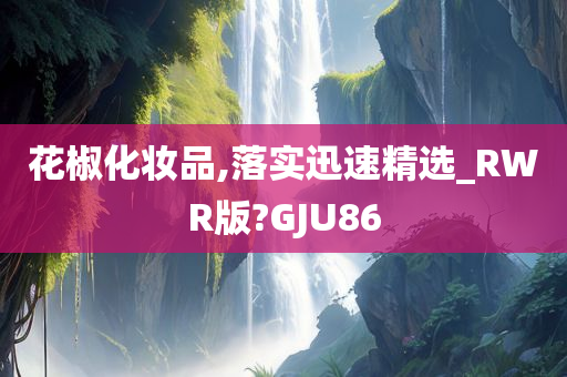 花椒化妆品,落实迅速精选_RWR版?GJU86