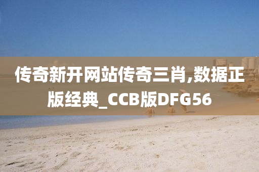 传奇新开网站传奇三肖,数据正版经典_CCB版DFG56