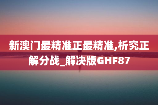 新澳门最精准正最精准,析究正解分战_解决版GHF87