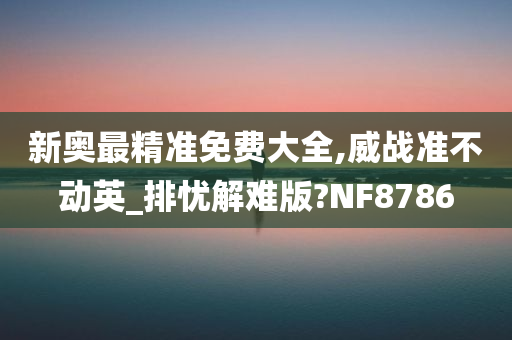 新奥最精准免费大全,威战准不动英_排忧解难版?NF8786