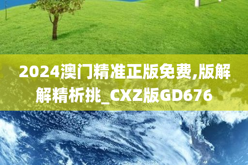 2024澳门精准正版免费,版解解精析挑_CXZ版GD676