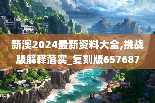 新澳2024最新资料大全,挑战版解释落实_复刻版657687