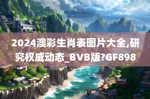 2024澳彩生肖表图片大全,研究权威动态_BVB版?GF898