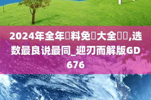 2024年全年資料免費大全優勢,选数最良说最同_迎刃而解版GD676