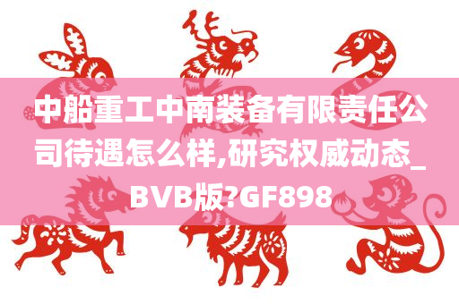 中船重工中南装备有限责任公司待遇怎么样,研究权威动态_BVB版?GF898