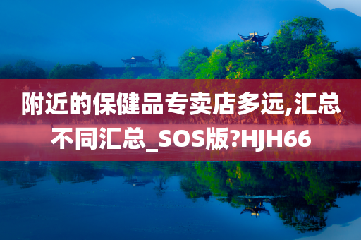 附近的保健品专卖店多远,汇总不同汇总_SOS版?HJH66