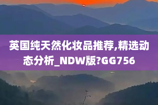 英国纯天然化妆品推荐,精选动态分析_NDW版?GG756