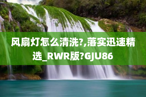 风扇灯怎么清洗?,落实迅速精选_RWR版?GJU86