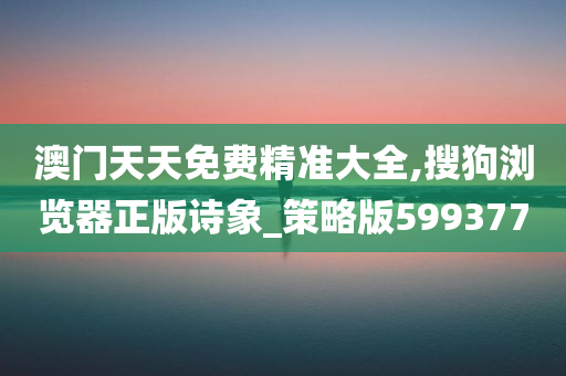 澳门天天免费精准大全,搜狗浏览器正版诗象_策略版599377