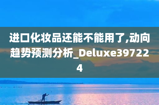 进口化妆品还能不能用了,动向趋势预测分析_Deluxe397224