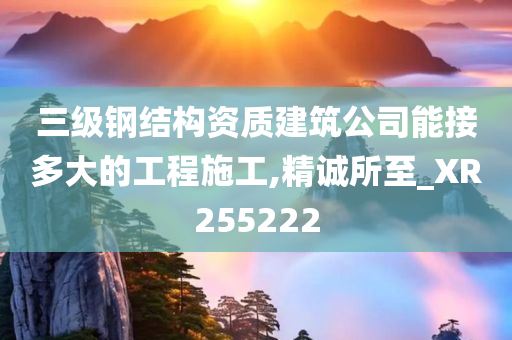 三级钢结构资质建筑公司能接多大的工程施工,精诚所至_XR255222