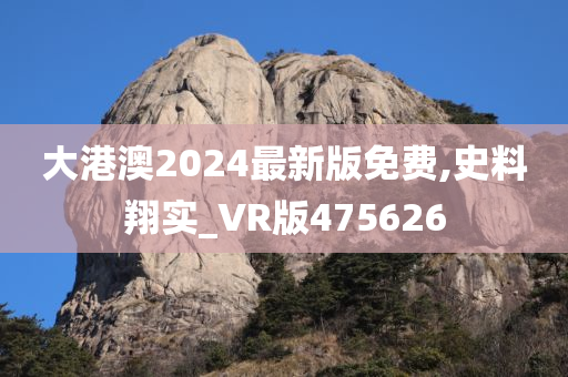 大港澳2024最新版免费,史料翔实_VR版475626