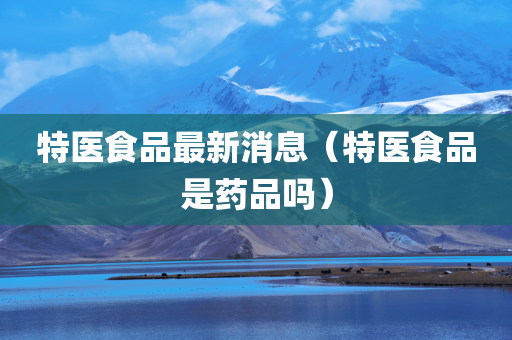 特医食品最新消息（特医食品是药品吗）