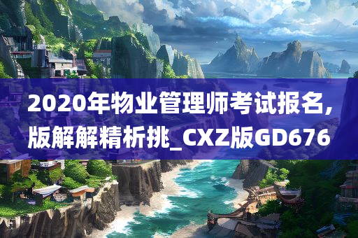 2020年物业管理师考试报名,版解解精析挑_CXZ版GD676